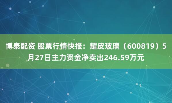 博泰配资 股票行情快报：耀皮玻璃（600819）5月27日主力资金净卖出246.59万元