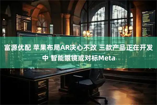 富源优配 苹果布局AR决心不改 三款产品正在开发中 智能眼镜或对标Meta