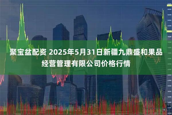 聚宝盆配资 2025年5月31日新疆九鼎盛和果品经营管理有限公司价格行情