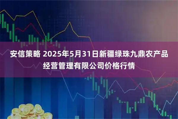 安信策略 2025年5月31日新疆绿珠九鼎农产品经营管理有限公司价格行情