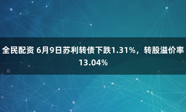 全民配资 6月9日苏利转债下跌1.31%,转股溢价率13.04%