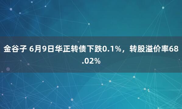 金谷子 6月9日华正转债下跌0.1%,转股溢价率68.02%