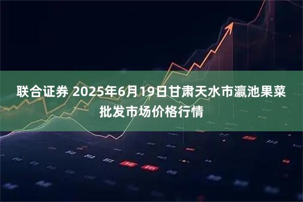 联合证券 2025年6月19日甘肃天水市瀛池果菜批发市场价格行情