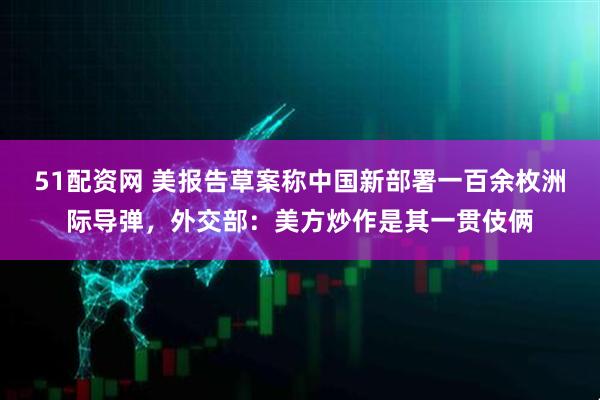 51配资网 美报告草案称中国新部署一百余枚洲际导弹,外交部:美方炒作是其一贯伎俩