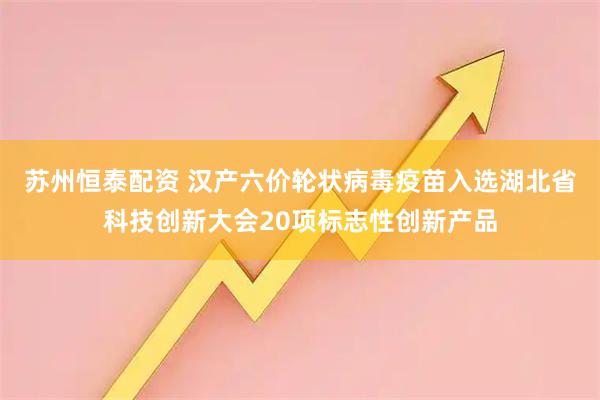 苏州恒泰配资 汉产六价轮状病毒疫苗入选湖北省科技创新大会20项标志性创新产品