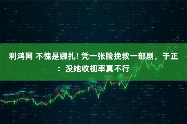 利鸿网 不愧是娜扎! 凭一张脸挽救一部剧，于正：没她收视率真不行