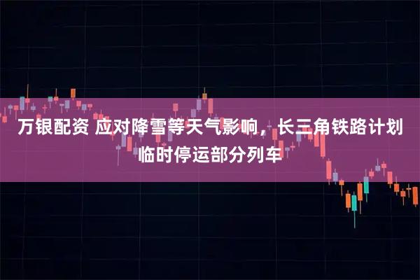 万银配资 应对降雪等天气影响，长三角铁路计划临时停运部分列车