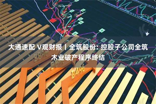 大通速配 V观财报丨全筑股份: 控股子公司全筑木业破产程序终结