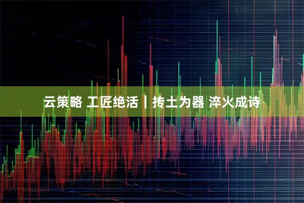 云策略 工匠绝活｜抟土为器 淬火成诗