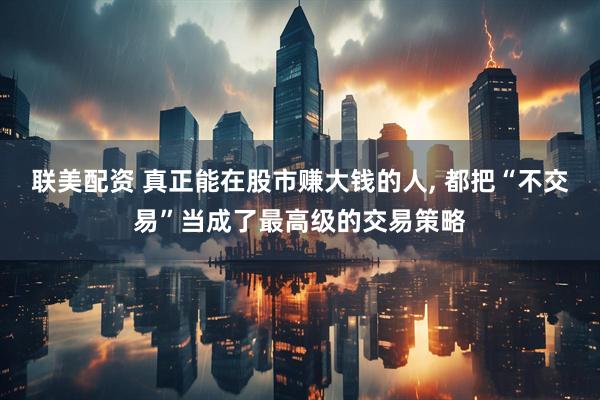 联美配资 真正能在股市赚大钱的人, 都把“不交易”当成了最高级的交易策略