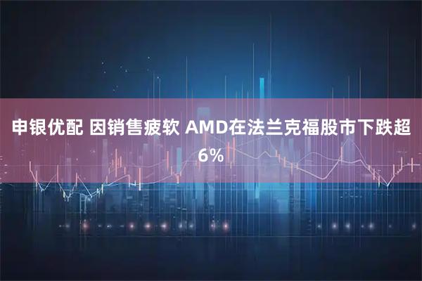 申银优配 因销售疲软 AMD在法兰克福股市下跌超6%