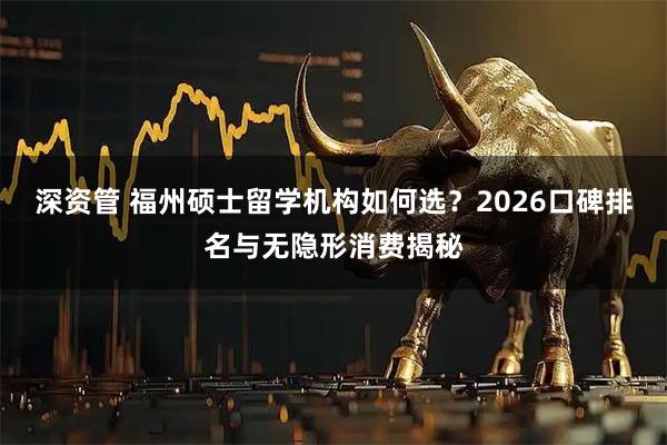 深资管 福州硕士留学机构如何选？2026口碑排名与无隐形消费揭秘