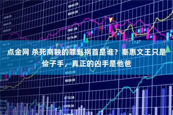 点金网 杀死商鞅的罪魁祸首是谁？秦惠文王只是侩子手，真正的凶手是他爸