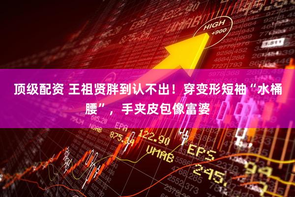 顶级配资 王祖贤胖到认不出！穿变形短袖“水桶腰”，手夹皮包像富婆