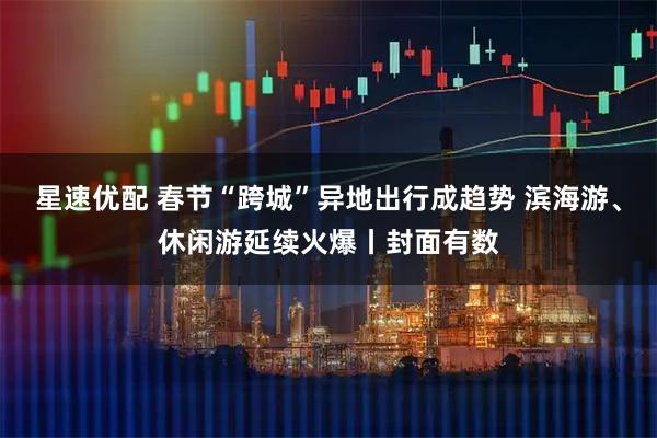 星速优配 春节“跨城”异地出行成趋势 滨海游、休闲游延续火爆丨封面有数