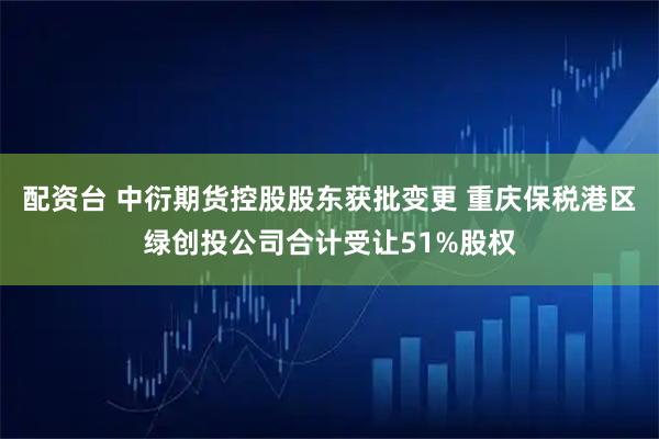 配资台 中衍期货控股股东获批变更 重庆保税港区绿创投公司合计受让51%股权