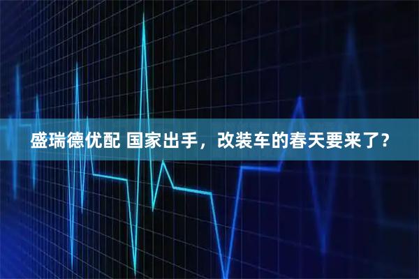 盛瑞德优配 国家出手，改装车的春天要来了？