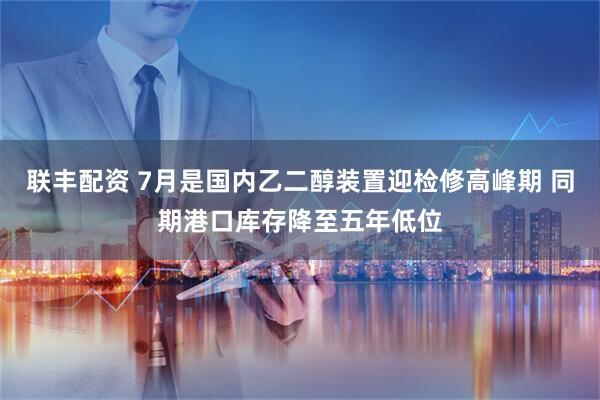 联丰配资 7月是国内乙二醇装置迎检修高峰期 同期港口库存降至五年低位