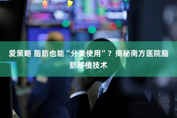 爱策略 脂肪也能“分类使用”？揭秘南方医院脂肪移植技术