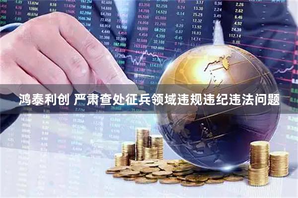鸿泰利创 严肃查处征兵领域违规违纪违法问题